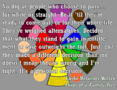 No dig at people who choose to pass...for white or straight. Be it 'til they're ready to come out, or for their whole liefe. They've weighed alternatives. Decided that what they stand to gain in entitlement or ease outweighs the toll. Just 'cuz they made a different decision than me doesn't mean they're wrong and I'm right. It's a personal decision. #PersonalDecision #Passing #TwigsOfAFamilyTree